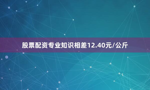 股票配资专业知识相差12.40元/公斤