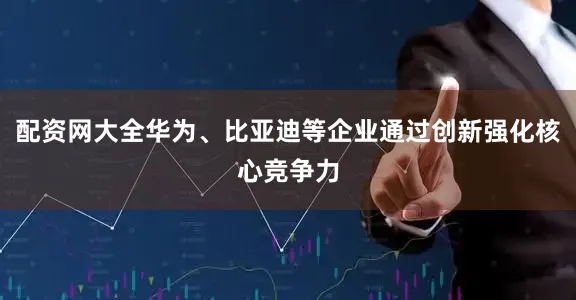 配资网大全华为、比亚迪等企业通过创新强化核心竞争力