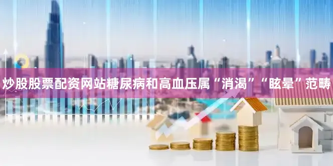 炒股股票配资网站糖尿病和高血压属“消渴”“眩晕”范畴