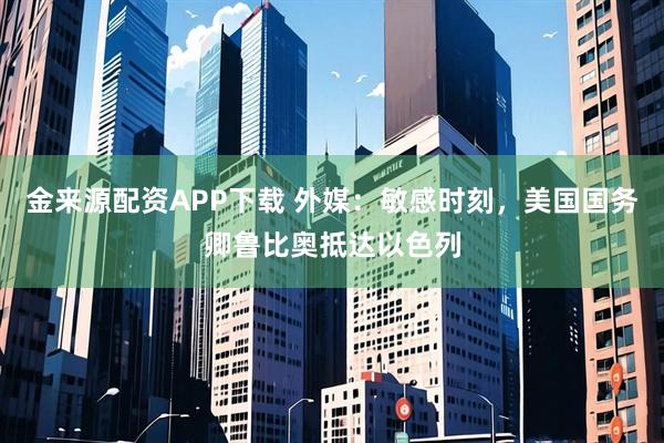 金来源配资APP下载 外媒：敏感时刻，美国国务卿鲁比奥抵达以色列