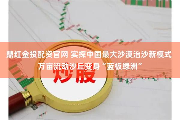 鼎红金投配资官网 实探中国最大沙漠治沙新模式 万亩流动沙丘变身“蓝板绿洲”