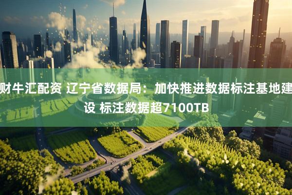 财牛汇配资 辽宁省数据局：加快推进数据标注基地建设 标注数据超7100TB