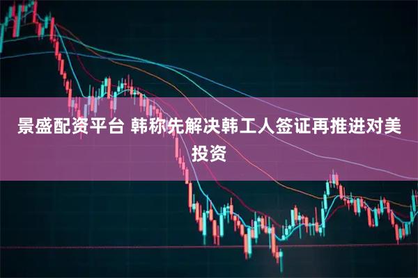 景盛配资平台 韩称先解决韩工人签证再推进对美投资