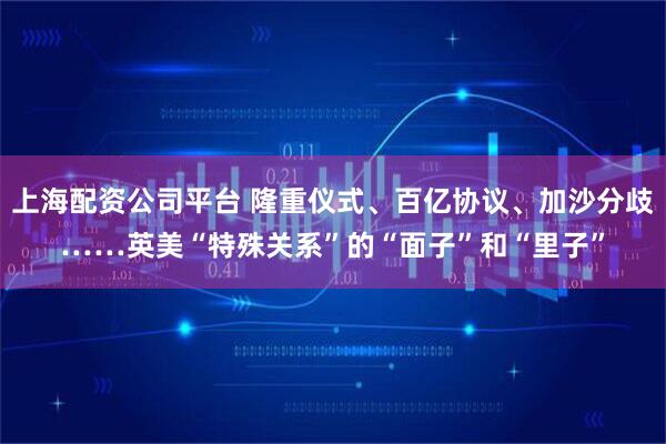 上海配资公司平台 隆重仪式、百亿协议、加沙分歧……英美“特殊关系”的“面子”和“里子”
