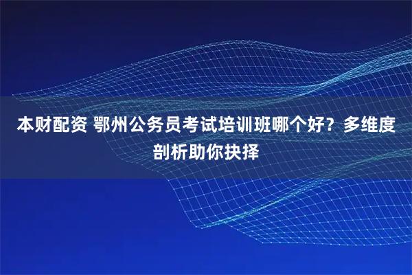 本财配资 鄂州公务员考试培训班哪个好？多维度剖析助你抉择