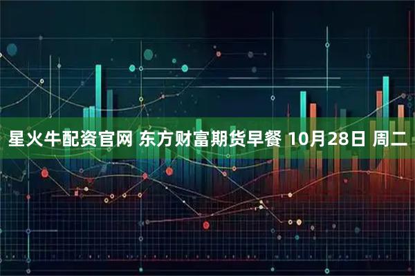 星火牛配资官网 东方财富期货早餐 10月28日 周二