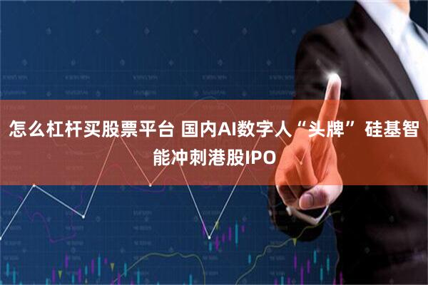 怎么杠杆买股票平台 国内AI数字人“头牌” 硅基智能冲刺港股IPO