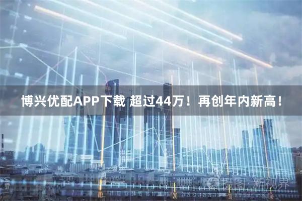 博兴优配APP下载 超过44万！再创年内新高！