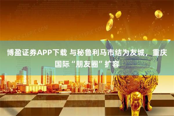 博盈证券APP下载 与秘鲁利马市结为友城，重庆国际“朋友圈”扩容