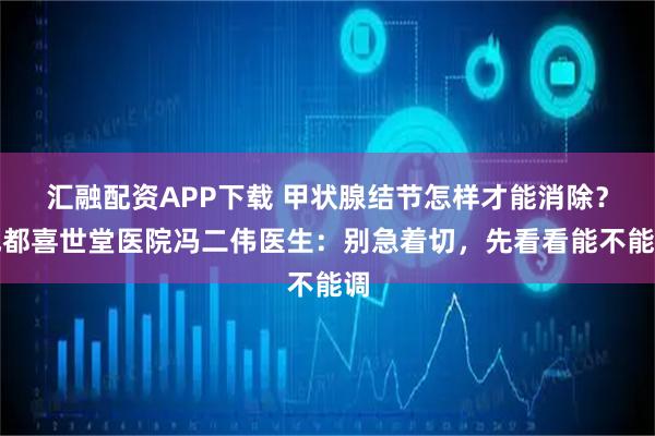 汇融配资APP下载 甲状腺结节怎样才能消除？成都喜世堂医院冯二伟医生：别急着切，先看看能不能调
