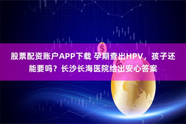 股票配资账户APP下载 孕期查出HPV，孩子还能要吗？长沙长海医院给出安心答案