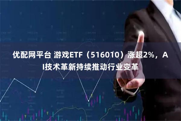 优配网平台 游戏ETF（516010）涨超2%，AI技术革新持续推动行业变革
