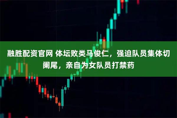 融胜配资官网 体坛败类马俊仁，强迫队员集体切阑尾，亲自为女队员打禁药