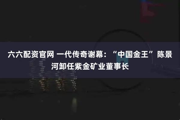 六六配资官网 一代传奇谢幕：“中国金王” 陈景河卸任紫金矿业董事长