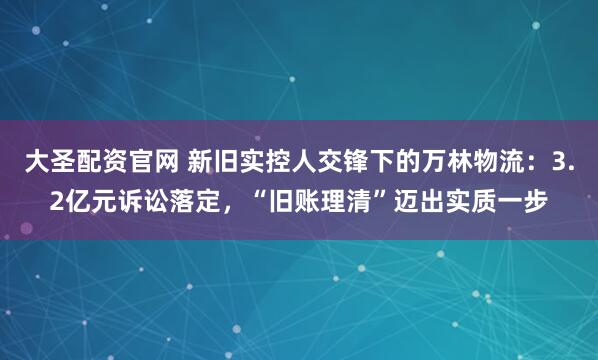大圣配资官网 新旧实控人交锋下的万林物流：3.2亿元诉讼落定，“旧账理清”迈出实质一步