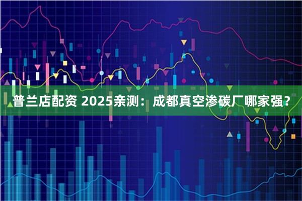 普兰店配资 2025亲测：成都真空渗碳厂哪家强？