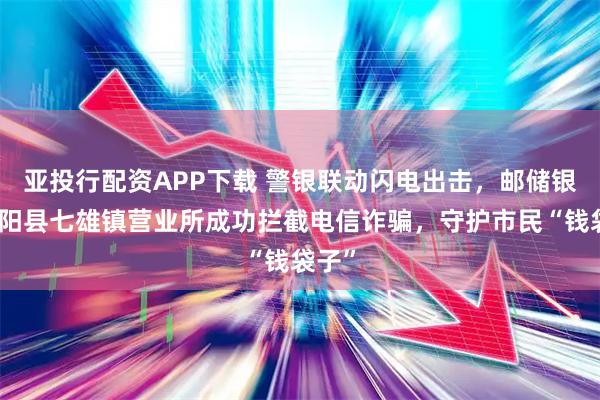 亚投行配资APP下载 警银联动闪电出击,邮储银行沭阳县七雄镇营业所成功拦截电信诈骗,守护市民“钱袋子”