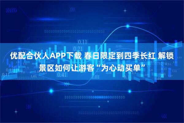 优配合伙人APP下载 春日限定到四季长红 解锁景区如何让游客“为心动买单”