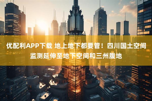 优配利APP下载 地上地下都要管!四川国土空间监测延伸至地下空间和三州腹地