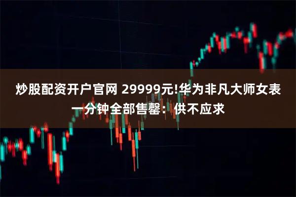 炒股配资开户官网 29999元!华为非凡大师女表一分钟全部售罄：供不应求