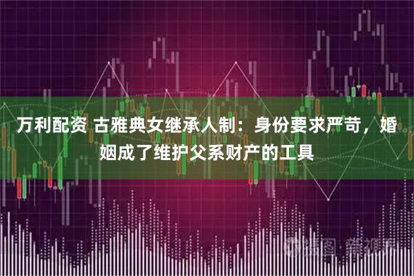 万利配资 古雅典女继承人制：身份要求严苛，婚姻成了维护父系财产的工具