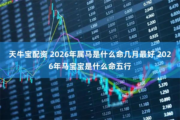 天牛宝配资 2026年属马是什么命几月最好 2026年马宝宝是什么命五行