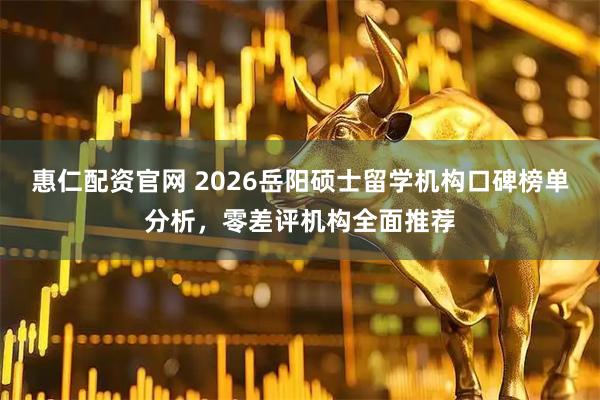惠仁配资官网 2026岳阳硕士留学机构口碑榜单分析，零差评机构全面推荐