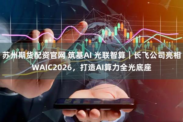 苏州期货配资官网 筑基AI 光联智算|长飞公司亮相WAIC2026,打造AI算力全光底座