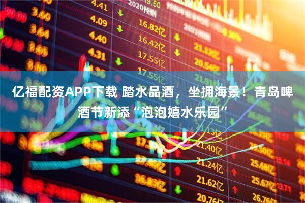 亿福配资APP下载 踏水品酒,坐拥海景!青岛啤酒节新添“泡泡嬉水乐园”