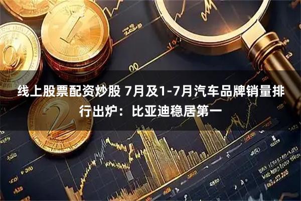 线上股票配资炒股 7月及1-7月汽车品牌销量排行出炉：比亚迪稳居第一