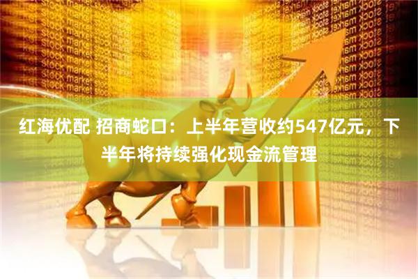 红海优配 招商蛇口：上半年营收约547亿元，下半年将持续强化现金流管理