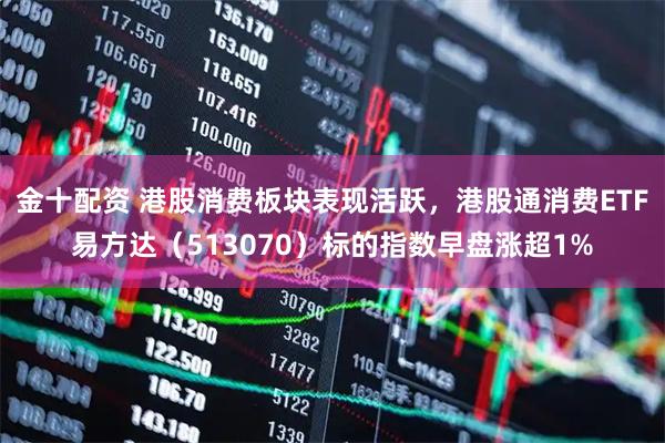 金十配资 港股消费板块表现活跃，港股通消费ETF易方达（513070）标的指数早盘涨超1%